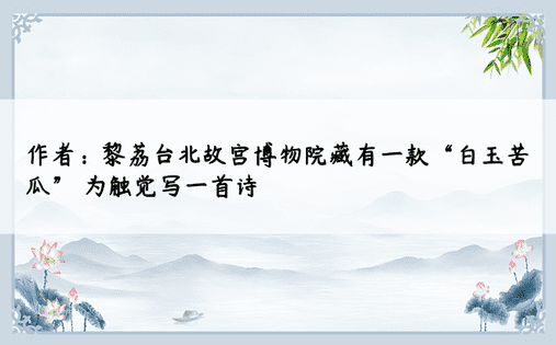 作者：黎荔台北故宫博物院藏有一款“白玉苦瓜” 为触觉写一首诗